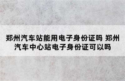 郑州汽车站能用电子身份证吗 郑州汽车中心站电子身份证可以吗